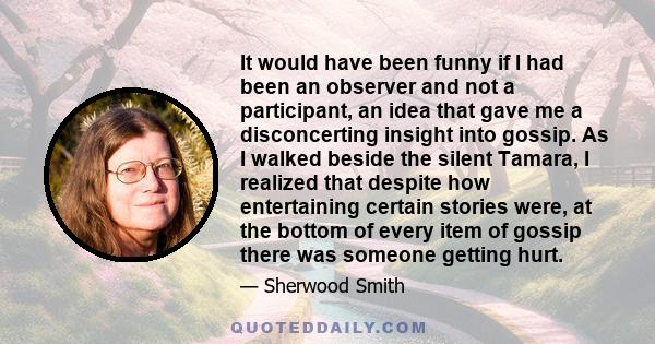 It would have been funny if I had been an observer and not a participant, an idea that gave me a disconcerting insight into gossip. As I walked beside the silent Tamara, I realized that despite how entertaining certain