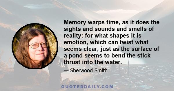 Memory warps time, as it does the sights and sounds and smells of reality; for what shapes it is emotion, which can twist what seems clear, just as the surface of a pond seems to bend the stick thrust into the water.