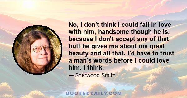 No, I don't think I could fall in love with him, handsome though he is, because I don't accept any of that huff he gives me about my great beauty and all that. I'd have to trust a man's words before I could love him. I