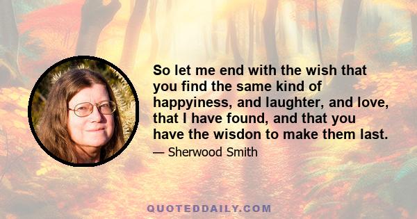 So let me end with the wish that you find the same kind of happyiness, and laughter, and love, that I have found, and that you have the wisdon to make them last.