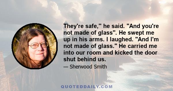 They're safe,'' he said. And you're not made of glass. He swept me up in his arms. I laughed. And I'm not made of glass. He carried me into our room and kicked the door shut behind us.