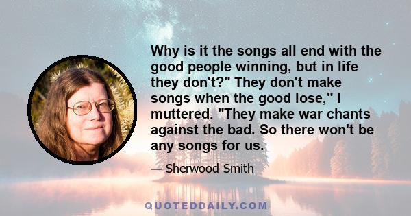 Why is it the songs all end with the good people winning, but in life they don't? They don't make songs when the good lose, I muttered. They make war chants against the bad. So there won't be any songs for us.