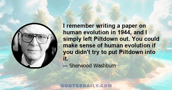 I remember writing a paper on human evolution in 1944, and I simply left Piltdown out. You could make sense of human evolution if you didn't try to put Piltdown into it.