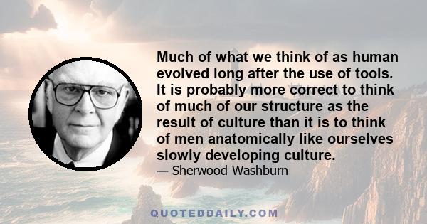 Much of what we think of as human evolved long after the use of tools. It is probably more correct to think of much of our structure as the result of culture than it is to think of men anatomically like ourselves slowly 