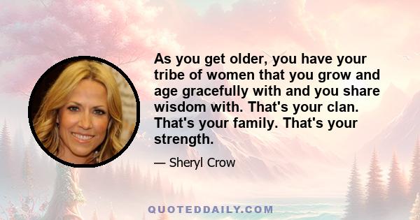 As you get older, you have your tribe of women that you grow and age gracefully with and you share wisdom with. That's your clan. That's your family. That's your strength.