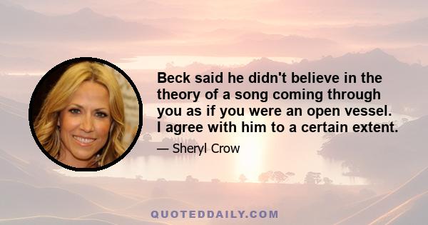 Beck said he didn't believe in the theory of a song coming through you as if you were an open vessel. I agree with him to a certain extent.