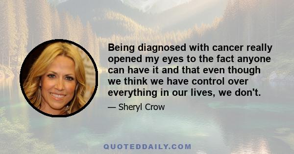 Being diagnosed with cancer really opened my eyes to the fact anyone can have it and that even though we think we have control over everything in our lives, we don't.