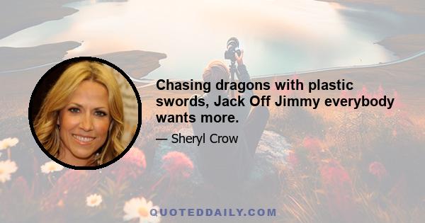 Chasing dragons with plastic swords, Jack Off Jimmy everybody wants more.