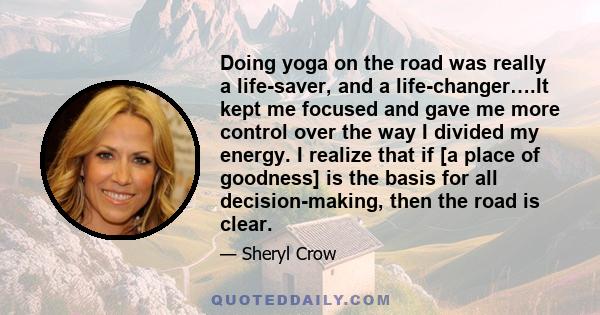 Doing yoga on the road was really a life-saver, and a life-changer….It kept me focused and gave me more control over the way I divided my energy. I realize that if [a place of goodness] is the basis for all