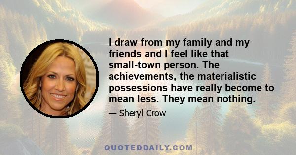 I draw from my family and my friends and I feel like that small-town person. The achievements, the materialistic possessions have really become to mean less. They mean nothing.