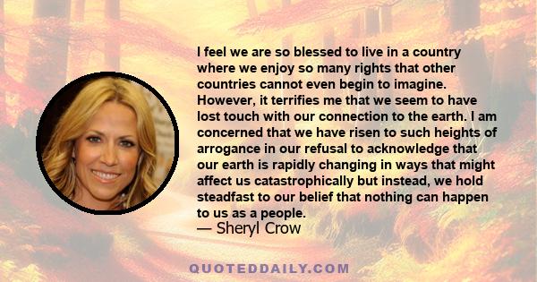 I feel we are so blessed to live in a country where we enjoy so many rights that other countries cannot even begin to imagine. However, it terrifies me that we seem to have lost touch with our connection to the earth. I 