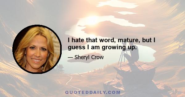 I hate that word, mature, but I guess I am growing up.