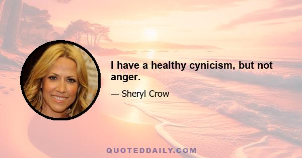 I have a healthy cynicism, but not anger.