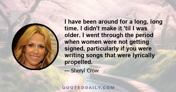 I have been around for a long, long time. I didn't make it 'til I was older. I went through the period when women were not getting signed, particularly if you were writing songs that were lyrically propelled.