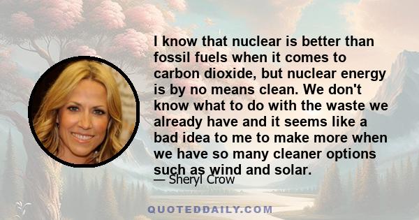 I know that nuclear is better than fossil fuels when it comes to carbon dioxide, but nuclear energy is by no means clean. We don't know what to do with the waste we already have and it seems like a bad idea to me to