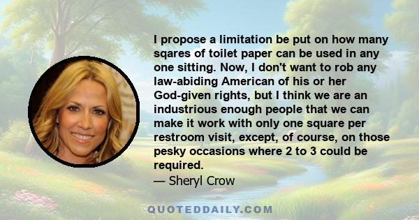 I propose a limitation be put on how many sqares of toilet paper can be used in any one sitting. Now, I don't want to rob any law-abiding American of his or her God-given rights, but I think we are an industrious enough 