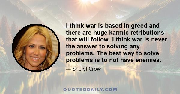 I think war is based in greed and there are huge karmic retributions that will follow. I think war is never the answer to solving any problems. The best way to solve problems is to not have enemies.