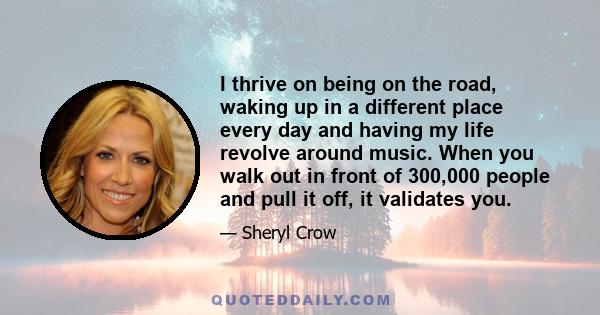 I thrive on being on the road, waking up in a different place every day and having my life revolve around music. When you walk out in front of 300,000 people and pull it off, it validates you.