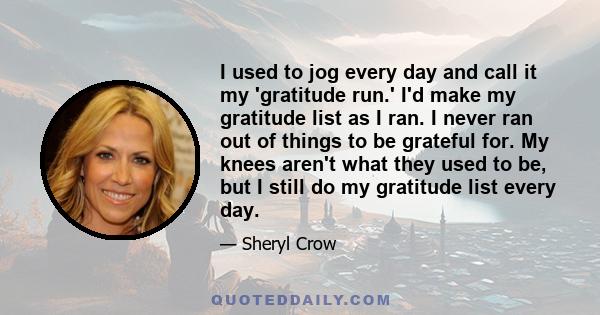 I used to jog every day and call it my 'gratitude run.' I'd make my gratitude list as I ran. I never ran out of things to be grateful for. My knees aren't what they used to be, but I still do my gratitude list every day.