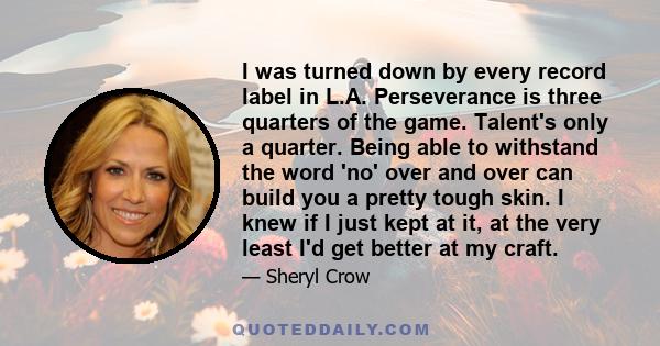 I was turned down by every record label in L.A. Perseverance is three quarters of the game. Talent's only a quarter. Being able to withstand the word 'no' over and over can build you a pretty tough skin. I knew if I