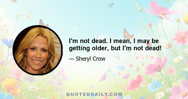 I'm not dead. I mean, I may be getting older, but I'm not dead!