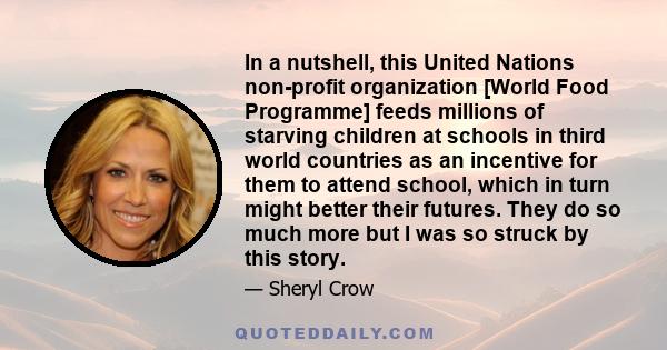 In a nutshell, this United Nations non-profit organization [World Food Programme] feeds millions of starving children at schools in third world countries as an incentive for them to attend school, which in turn might