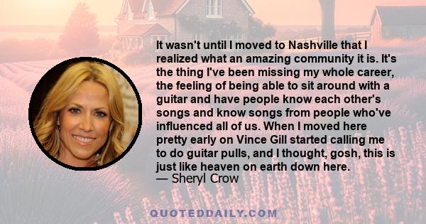 It wasn't until I moved to Nashville that I realized what an amazing community it is. It's the thing I've been missing my whole career, the feeling of being able to sit around with a guitar and have people know each