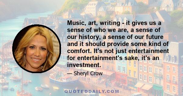 Music, art, writing - it gives us a sense of who we are, a sense of our history, a sense of our future and it should provide some kind of comfort. It's not just entertainment for entertainment's sake, it's an investment.