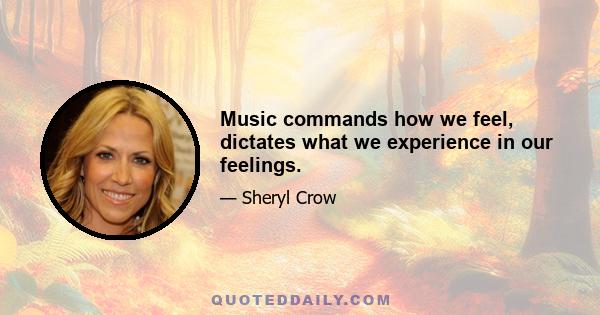 Music commands how we feel, dictates what we experience in our feelings.