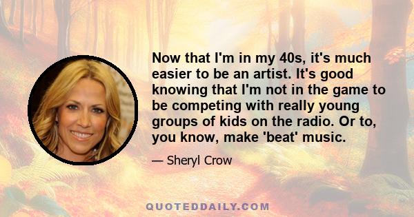 Now that I'm in my 40s, it's much easier to be an artist. It's good knowing that I'm not in the game to be competing with really young groups of kids on the radio. Or to, you know, make 'beat' music.