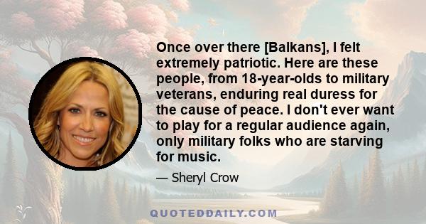 Once over there [Balkans], I felt extremely patriotic. Here are these people, from 18-year-olds to military veterans, enduring real duress for the cause of peace. I don't ever want to play for a regular audience again,