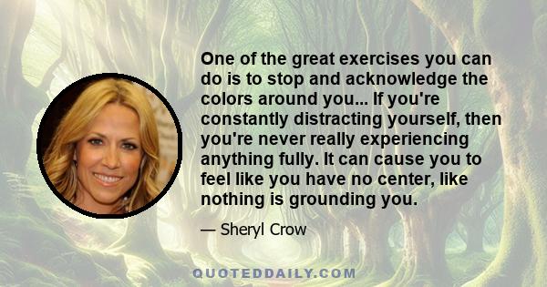 One of the great exercises you can do is to stop and acknowledge the colors around you... If you're constantly distracting yourself, then you're never really experiencing anything fully. It can cause you to feel like