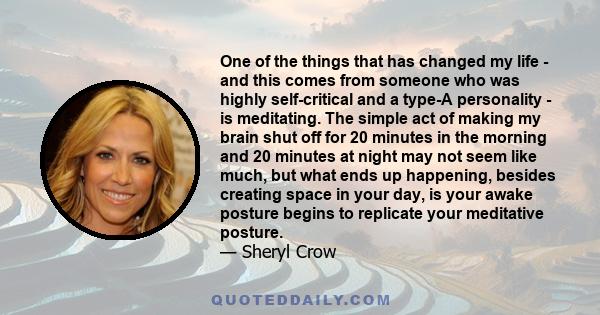 One of the things that has changed my life - and this comes from someone who was highly self-critical and a type-A personality - is meditating. The simple act of making my brain shut off for 20 minutes in the morning