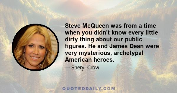 Steve McQueen was from a time when you didn't know every little dirty thing about our public figures. He and James Dean were very mysterious, archetypal American heroes.