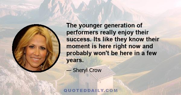 The younger generation of performers really enjoy their success. Its like they know their moment is here right now and probably won't be here in a few years.