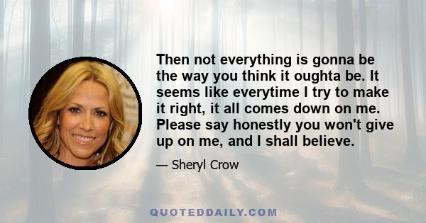 Then not everything is gonna be the way you think it oughta be. It seems like everytime I try to make it right, it all comes down on me. Please say honestly you won't give up on me, and I shall believe.