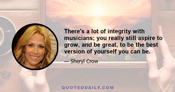 There's a lot of integrity with musicians; you really still aspire to grow, and be great, to be the best version of yourself you can be.