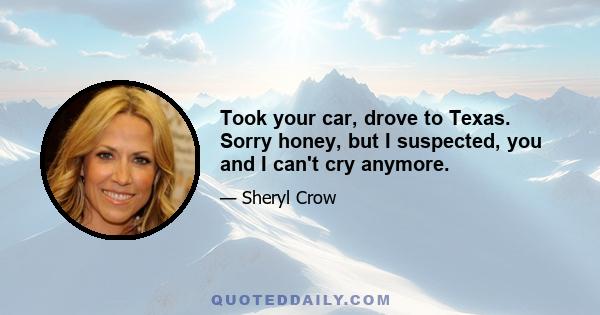 Took your car, drove to Texas. Sorry honey, but I suspected, you and I can't cry anymore.