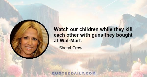 Watch our children while they kill each other with guns they bought at Wal-Mart.