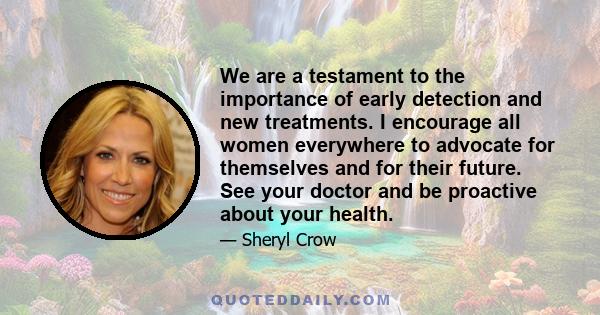 We are a testament to the importance of early detection and new treatments. I encourage all women everywhere to advocate for themselves and for their future. See your doctor and be proactive about your health.