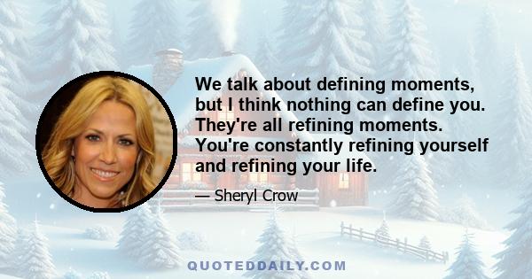 We talk about defining moments, but I think nothing can define you. They're all refining moments. You're constantly refining yourself and refining your life.