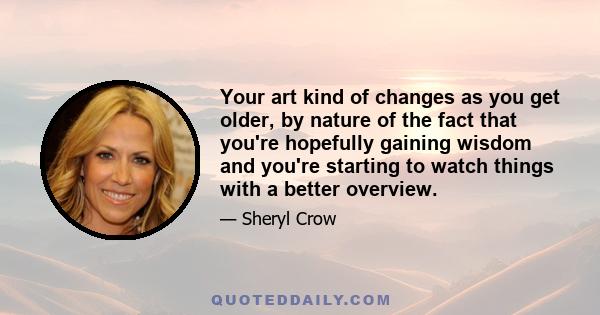 Your art kind of changes as you get older, by nature of the fact that you're hopefully gaining wisdom and you're starting to watch things with a better overview.