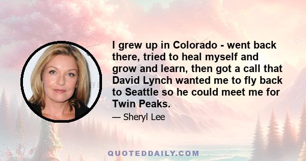 I grew up in Colorado - went back there, tried to heal myself and grow and learn, then got a call that David Lynch wanted me to fly back to Seattle so he could meet me for Twin Peaks.