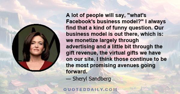 A lot of people will say, what's Facebook's business model? I always find that a kind of funny question. Our business model is out there, which is: we monetize largely through advertising and a little bit through the