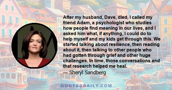 After my husband, Dave, died, I called my friend Adam, a psychologist who studies how people find meaning in our lives, and I asked him what, if anything, I could do to help myself and my kids get through this. We