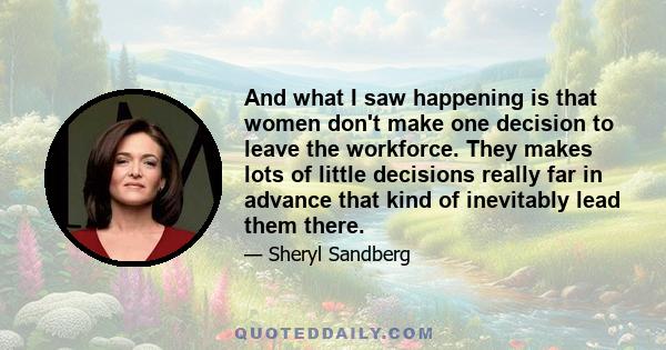 And what I saw happening is that women don't make one decision to leave the workforce. They makes lots of little decisions really far in advance that kind of inevitably lead them there.