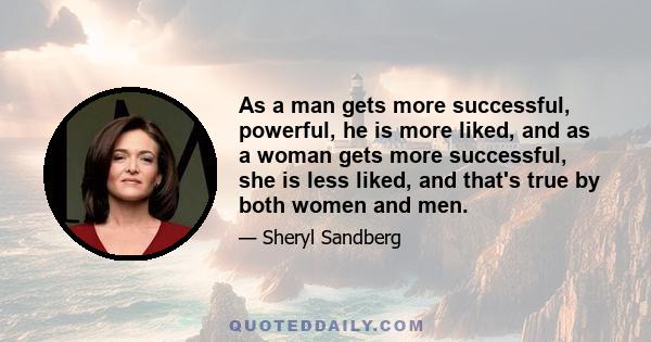 As a man gets more successful, powerful, he is more liked, and as a woman gets more successful, she is less liked, and that's true by both women and men.