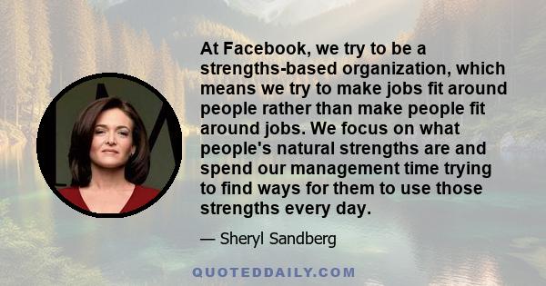 At Facebook, we try to be a strengths-based organization, which means we try to make jobs fit around people rather than make people fit around jobs. We focus on what people's natural strengths are and spend our