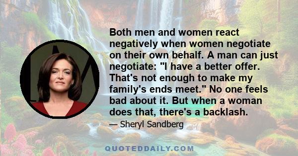 Both men and women react negatively when women negotiate on their own behalf. A man can just negotiate: I have a better offer. That's not enough to make my family's ends meet. No one feels bad about it. But when a woman 