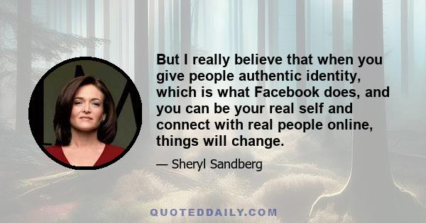 But I really believe that when you give people authentic identity, which is what Facebook does, and you can be your real self and connect with real people online, things will change.